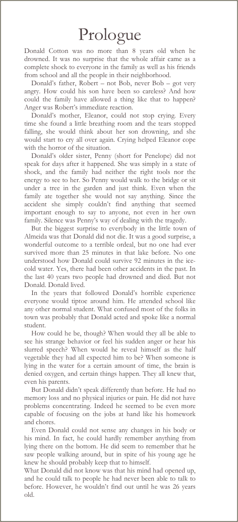 Prologue
Donald Cotton was no more than 8 years old when he drowned. It was no surprise that the whole affair came as a complete shock to everyone in the family as well as his friends from school and all the people in their neighborhood.  
Donalds father, Robert  not Bob, never Bob  got very angry. How could his son have been so careless? And how could the family have allowed a thing like that to happen? Anger was Roberts immediate reaction. 
Donalds mother, Eleanor, could not stop crying. Every time she found a little breathing room and the tears stopped falling, she would think about her son drowning, and she would start to cry all over again. Crying helped Eleanor cope with the horror of the situation.
Donalds older sister, Penny (short for Penelope) did not speak for days after it happened. She was simply in a state of shock, and the family had neither the right tools nor the energy to see to her. So Penny would walk to the bridge or sit under a tree in the garden and just think. Even when the family ate together she would not say anything. Since the accident she simply couldnt find anything that seemed important enough to say to anyone, not even in her own family. Silence was Pennys way of dealing with the tragedy.
But the biggest surprise to everybody in the little town of Almeida was that Donald did not die. It was a good surprise, a wonderful outcome to a terrible ordeal, but no one had ever survived more than 25 minutes in that lake before. No one understood how Donald could survive 92 minutes in the ice-cold water. Yes, there had been other accidents in the past. In the last 40 years two people had drowned and died. But not Donald. Donald lived.
In the years that followed Donalds horrible experience everyone would tiptoe around him. He attended school like any other normal student. What confused most of the folks in town was probably that Donald acted and spoke like a normal student. 
How could he be, though? When would they all be able to see his strange behavior or feel his sudden anger or hear his slurred speech? When would he reveal himself as the half vegetable they had all expected him to be? When someone is lying in the water for a certain amount of time, the brain is denied oxygen, and certain things happen. They all knew that, even his parents. 
But Donald didnt speak differently than before. He had no memory loss and no physical injuries or pain. He did not have problems concentrating. Indeed he seemed to be even more capable of focusing on the jobs at hand like his homework and chores. 
Even Donald could not sense any changes in his body or his mind. In fact, he could hardly remember anything from lying there on the bottom. He did seem to remember that he saw people walking around, but in spite of his young age he knew he should probably keep that to himself.
What Donald did not know was that his mind had opened up, and he could talk to people he had never been able to talk to before. However, he wouldnt find out until he was 26 years old.